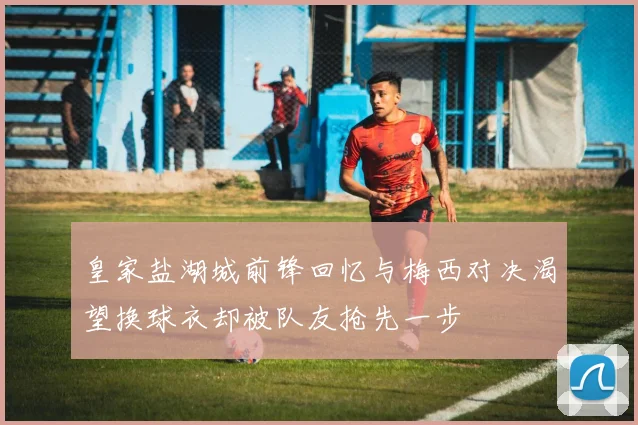 皇家盐湖城前锋回忆与梅西对决渴望换球衣却被队友抢先一步