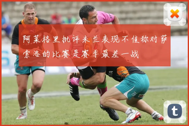 阿莱格里批评米兰表现不佳称对萨索洛的比赛是赛季最差一战