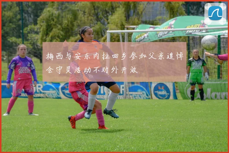 梅西与安东内拉回乡参加父亲追悼会守灵活动不对外开放