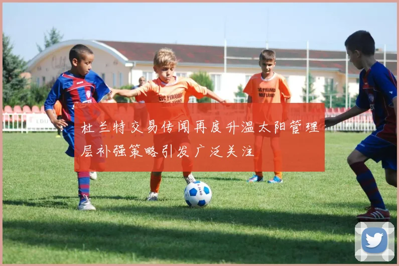 杜兰特交易传闻再度升温太阳管理层补强策略引发广泛关注