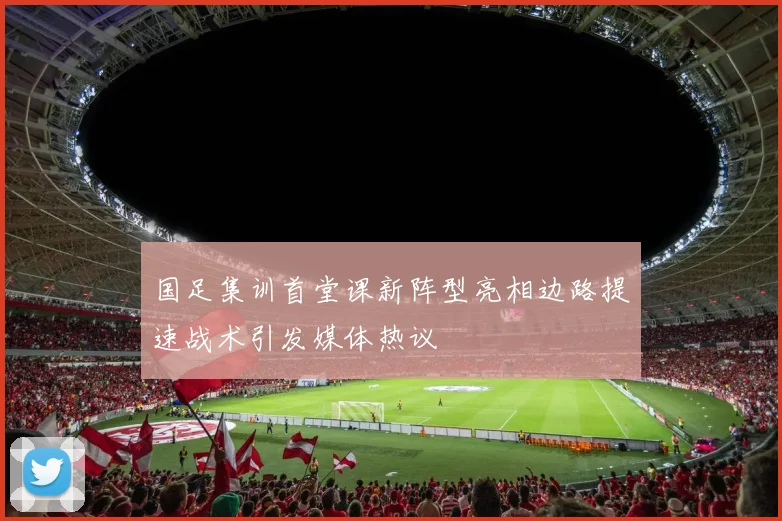 国足集训首堂课新阵型亮相边路提速战术引发媒体热议