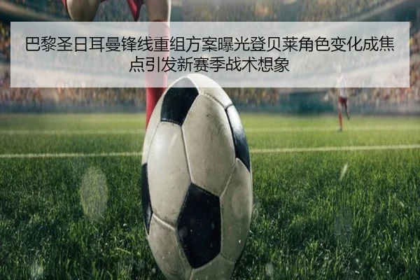 巴黎圣日耳曼锋线重组方案曝光登贝莱角色变化成焦点引发新赛季战术想象